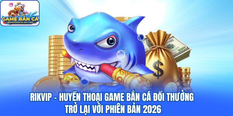 Rikvip - Huyền thoại game bắn cá đổi thưởng trở lại với phiên bản 2026