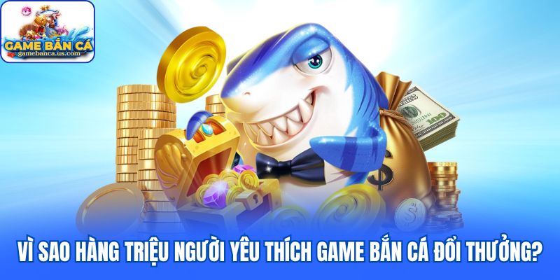 Vì sao hàng triệu người yêu thích game bắn cá đổi thưởng?